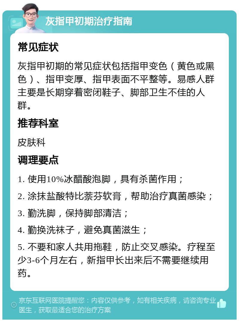 灰指甲初期治疗指南 常见症状 灰指甲初期的常见症状包括指甲变色（黄色或黑色）、指甲变厚、指甲表面不平整等。易感人群主要是长期穿着密闭鞋子、脚部卫生不佳的人群。 推荐科室 皮肤科 调理要点 1. 使用10%冰醋酸泡脚，具有杀菌作用； 2. 涂抹盐酸特比萘芬软膏，帮助治疗真菌感染； 3. 勤洗脚，保持脚部清洁； 4. 勤换洗袜子，避免真菌滋生； 5. 不要和家人共用拖鞋，防止交叉感染。疗程至少3-6个月左右，新指甲长出来后不需要继续用药。