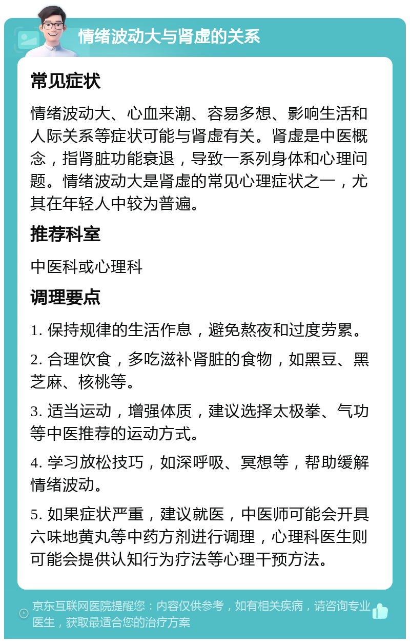 情绪波动大与肾虚的关系 常见症状 情绪波动大、心血来潮、容易多想、影响生活和人际关系等症状可能与肾虚有关。肾虚是中医概念，指肾脏功能衰退，导致一系列身体和心理问题。情绪波动大是肾虚的常见心理症状之一，尤其在年轻人中较为普遍。 推荐科室 中医科或心理科 调理要点 1. 保持规律的生活作息，避免熬夜和过度劳累。 2. 合理饮食，多吃滋补肾脏的食物，如黑豆、黑芝麻、核桃等。 3. 适当运动，增强体质，建议选择太极拳、气功等中医推荐的运动方式。 4. 学习放松技巧，如深呼吸、冥想等，帮助缓解情绪波动。 5. 如果症状严重，建议就医，中医师可能会开具六味地黄丸等中药方剂进行调理，心理科医生则可能会提供认知行为疗法等心理干预方法。