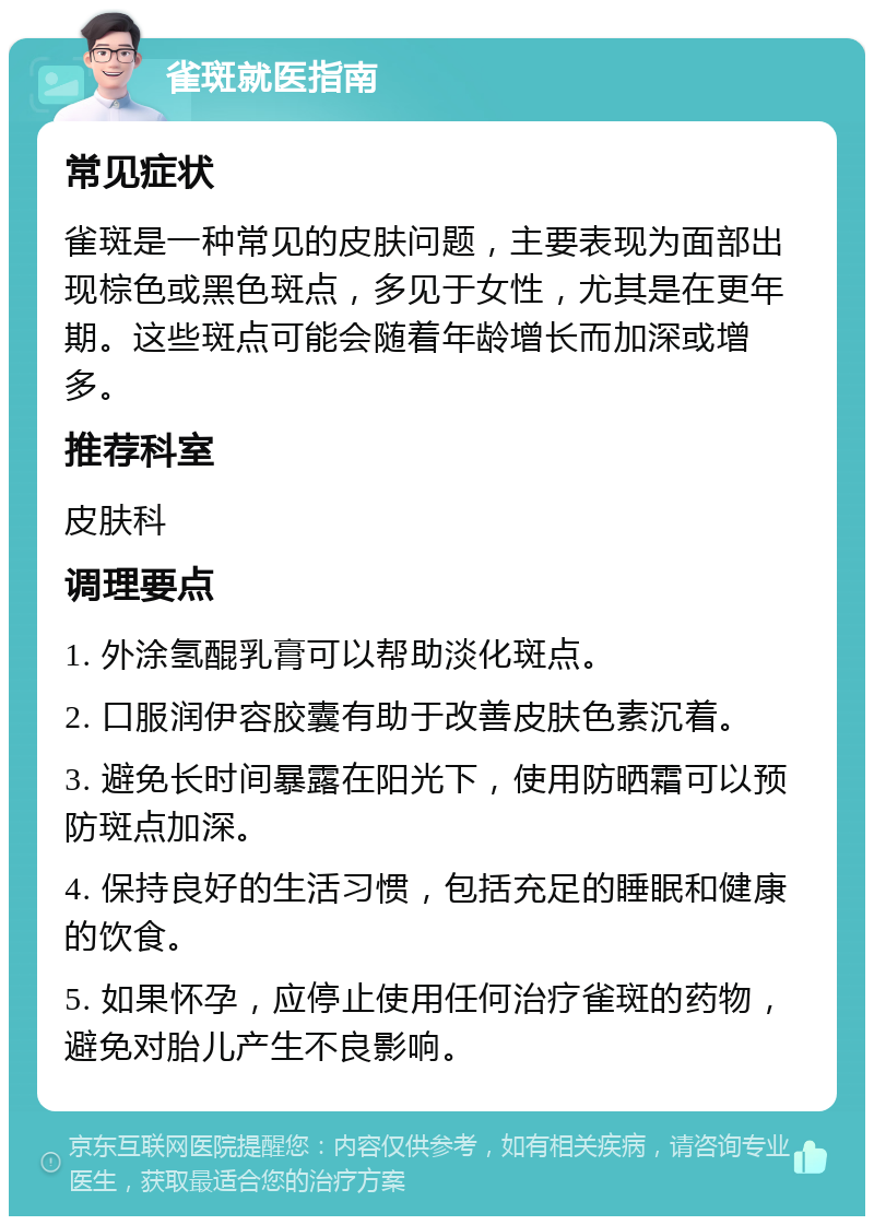 雀斑就医指南 常见症状 雀斑是一种常见的皮肤问题，主要表现为面部出现棕色或黑色斑点，多见于女性，尤其是在更年期。这些斑点可能会随着年龄增长而加深或增多。 推荐科室 皮肤科 调理要点 1. 外涂氢醌乳膏可以帮助淡化斑点。 2. 口服润伊容胶囊有助于改善皮肤色素沉着。 3. 避免长时间暴露在阳光下，使用防晒霜可以预防斑点加深。 4. 保持良好的生活习惯，包括充足的睡眠和健康的饮食。 5. 如果怀孕，应停止使用任何治疗雀斑的药物，避免对胎儿产生不良影响。