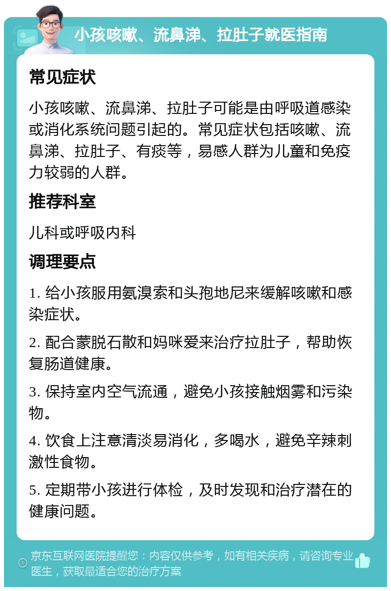 小孩咳嗽、流鼻涕、拉肚子就医指南 常见症状 小孩咳嗽、流鼻涕、拉肚子可能是由呼吸道感染或消化系统问题引起的。常见症状包括咳嗽、流鼻涕、拉肚子、有痰等，易感人群为儿童和免疫力较弱的人群。 推荐科室 儿科或呼吸内科 调理要点 1. 给小孩服用氨溴索和头孢地尼来缓解咳嗽和感染症状。 2. 配合蒙脱石散和妈咪爱来治疗拉肚子，帮助恢复肠道健康。 3. 保持室内空气流通，避免小孩接触烟雾和污染物。 4. 饮食上注意清淡易消化，多喝水，避免辛辣刺激性食物。 5. 定期带小孩进行体检，及时发现和治疗潜在的健康问题。