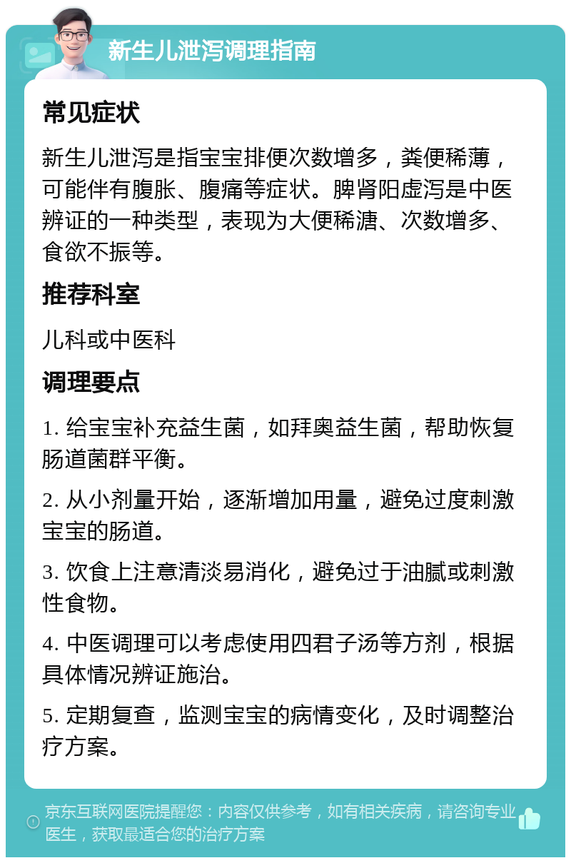 新生儿泄泻调理指南 常见症状 新生儿泄泻是指宝宝排便次数增多，粪便稀薄，可能伴有腹胀、腹痛等症状。脾肾阳虚泻是中医辨证的一种类型，表现为大便稀溏、次数增多、食欲不振等。 推荐科室 儿科或中医科 调理要点 1. 给宝宝补充益生菌，如拜奥益生菌，帮助恢复肠道菌群平衡。 2. 从小剂量开始，逐渐增加用量，避免过度刺激宝宝的肠道。 3. 饮食上注意清淡易消化，避免过于油腻或刺激性食物。 4. 中医调理可以考虑使用四君子汤等方剂，根据具体情况辨证施治。 5. 定期复查，监测宝宝的病情变化，及时调整治疗方案。