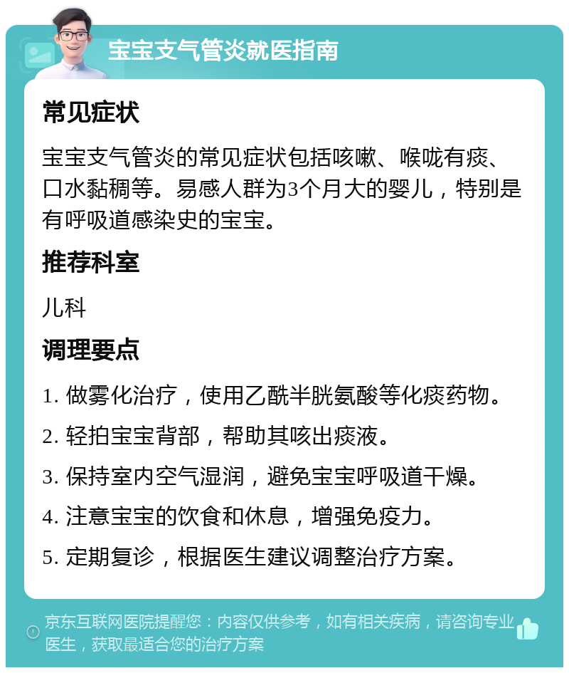 宝宝支气管炎就医指南 常见症状 宝宝支气管炎的常见症状包括咳嗽、喉咙有痰、口水黏稠等。易感人群为3个月大的婴儿，特别是有呼吸道感染史的宝宝。 推荐科室 儿科 调理要点 1. 做雾化治疗，使用乙酰半胱氨酸等化痰药物。 2. 轻拍宝宝背部，帮助其咳出痰液。 3. 保持室内空气湿润，避免宝宝呼吸道干燥。 4. 注意宝宝的饮食和休息，增强免疫力。 5. 定期复诊，根据医生建议调整治疗方案。