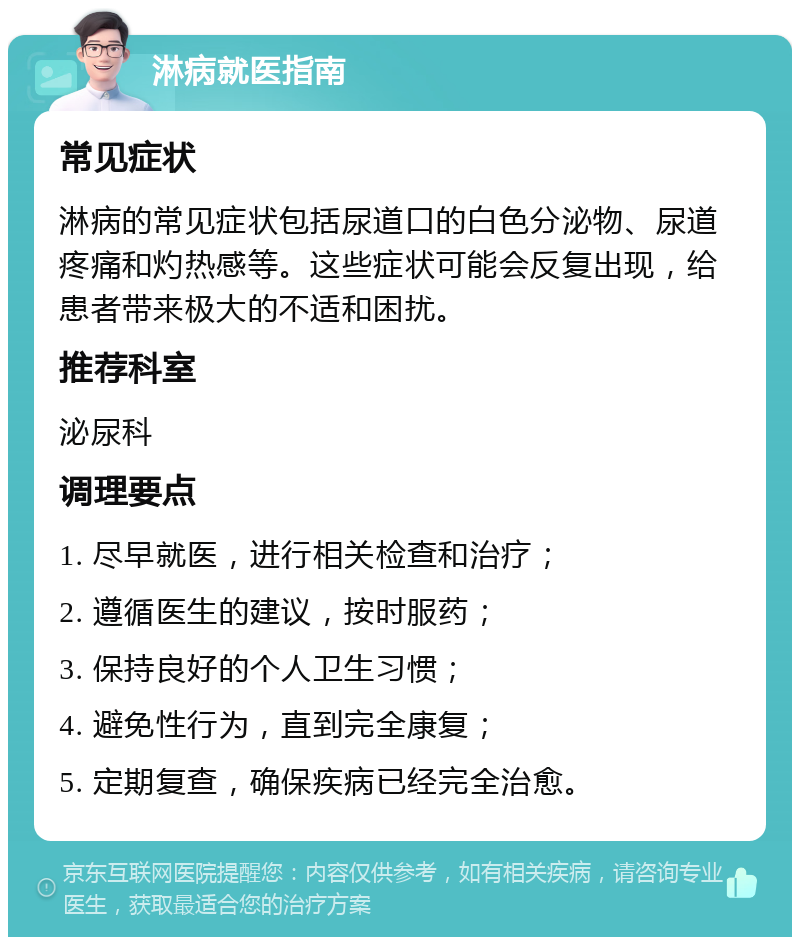 淋病就医指南 常见症状 淋病的常见症状包括尿道口的白色分泌物、尿道疼痛和灼热感等。这些症状可能会反复出现，给患者带来极大的不适和困扰。 推荐科室 泌尿科 调理要点 1. 尽早就医，进行相关检查和治疗； 2. 遵循医生的建议，按时服药； 3. 保持良好的个人卫生习惯； 4. 避免性行为，直到完全康复； 5. 定期复查，确保疾病已经完全治愈。