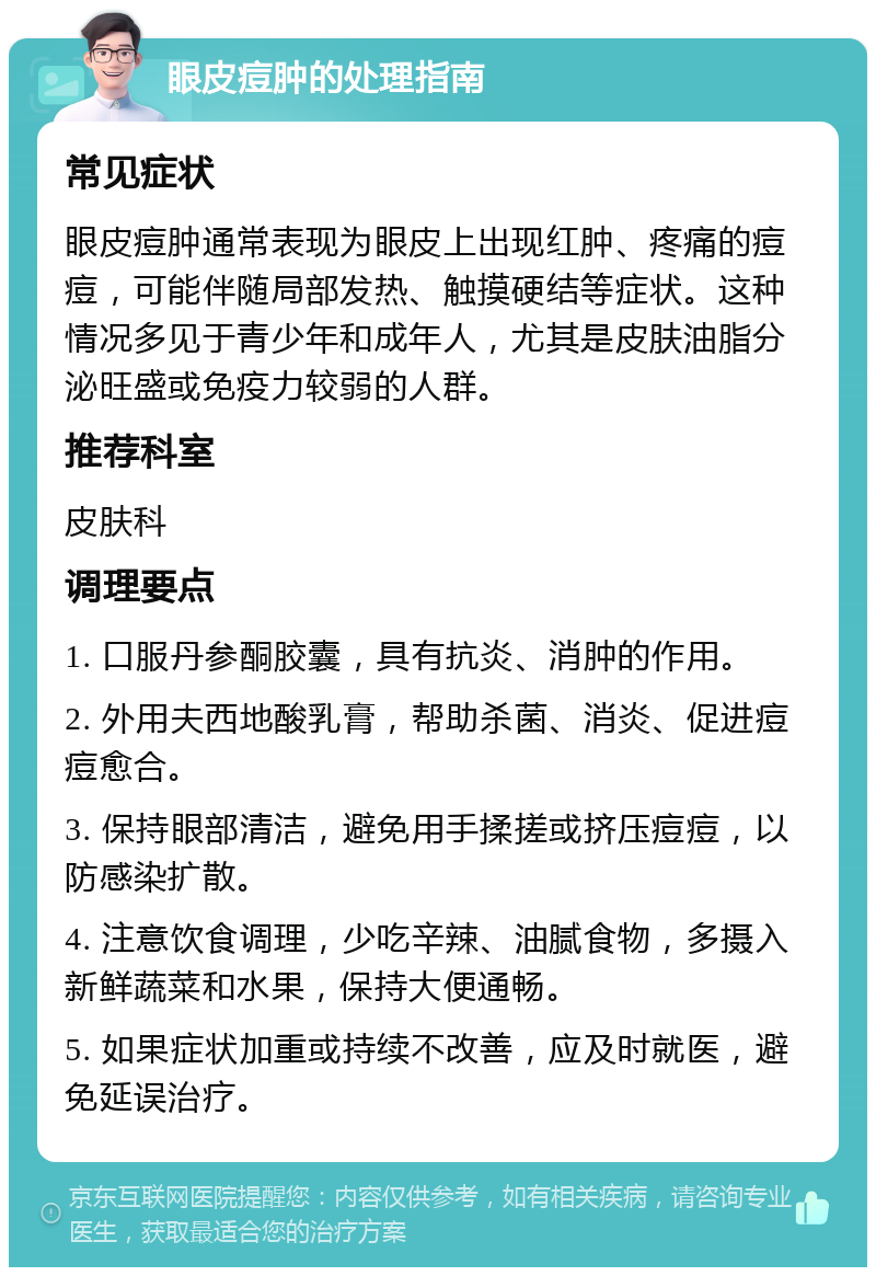 眼皮痘肿的处理指南 常见症状 眼皮痘肿通常表现为眼皮上出现红肿、疼痛的痘痘，可能伴随局部发热、触摸硬结等症状。这种情况多见于青少年和成年人，尤其是皮肤油脂分泌旺盛或免疫力较弱的人群。 推荐科室 皮肤科 调理要点 1. 口服丹参酮胶囊，具有抗炎、消肿的作用。 2. 外用夫西地酸乳膏，帮助杀菌、消炎、促进痘痘愈合。 3. 保持眼部清洁，避免用手揉搓或挤压痘痘，以防感染扩散。 4. 注意饮食调理，少吃辛辣、油腻食物，多摄入新鲜蔬菜和水果，保持大便通畅。 5. 如果症状加重或持续不改善，应及时就医，避免延误治疗。