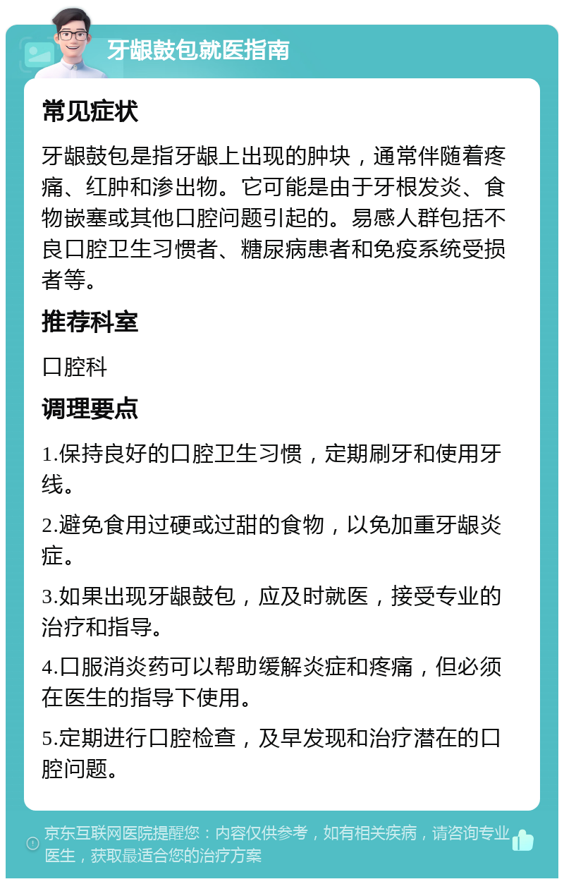 牙龈鼓包就医指南 常见症状 牙龈鼓包是指牙龈上出现的肿块，通常伴随着疼痛、红肿和渗出物。它可能是由于牙根发炎、食物嵌塞或其他口腔问题引起的。易感人群包括不良口腔卫生习惯者、糖尿病患者和免疫系统受损者等。 推荐科室 口腔科 调理要点 1.保持良好的口腔卫生习惯，定期刷牙和使用牙线。 2.避免食用过硬或过甜的食物，以免加重牙龈炎症。 3.如果出现牙龈鼓包，应及时就医，接受专业的治疗和指导。 4.口服消炎药可以帮助缓解炎症和疼痛，但必须在医生的指导下使用。 5.定期进行口腔检查，及早发现和治疗潜在的口腔问题。