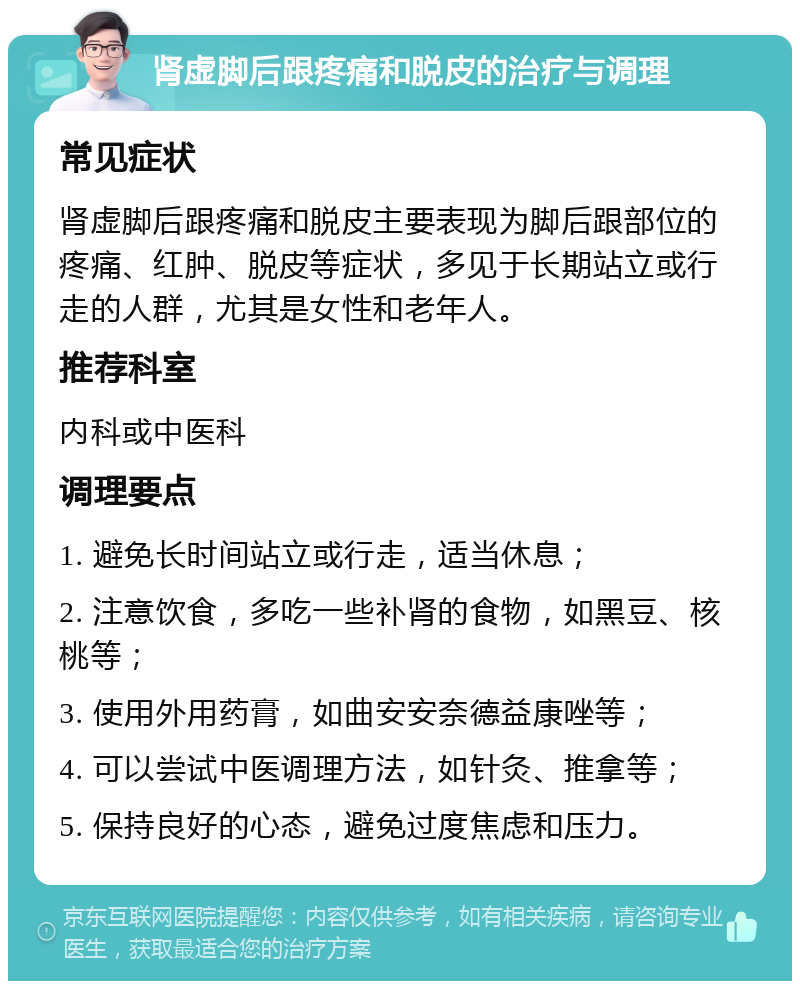 肾虚脚后跟疼痛和脱皮的治疗与调理 常见症状 肾虚脚后跟疼痛和脱皮主要表现为脚后跟部位的疼痛、红肿、脱皮等症状，多见于长期站立或行走的人群，尤其是女性和老年人。 推荐科室 内科或中医科 调理要点 1. 避免长时间站立或行走，适当休息； 2. 注意饮食，多吃一些补肾的食物，如黑豆、核桃等； 3. 使用外用药膏，如曲安安奈德益康唑等； 4. 可以尝试中医调理方法，如针灸、推拿等； 5. 保持良好的心态，避免过度焦虑和压力。