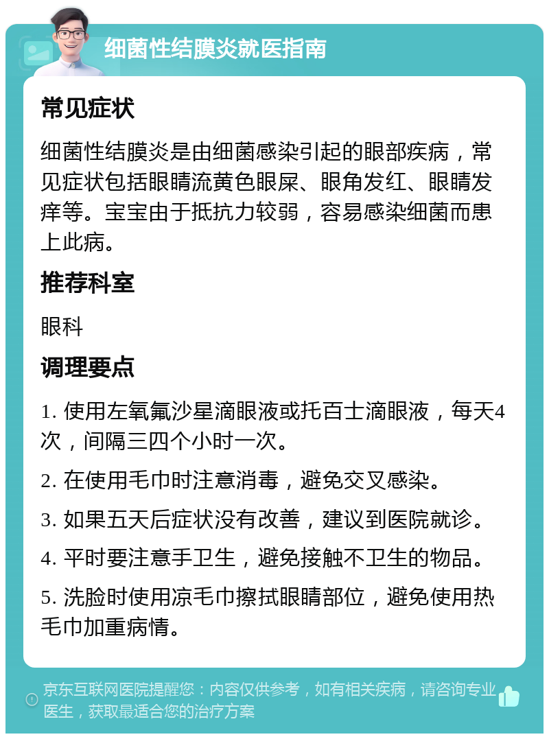 细菌性结膜炎就医指南 常见症状 细菌性结膜炎是由细菌感染引起的眼部疾病，常见症状包括眼睛流黄色眼屎、眼角发红、眼睛发痒等。宝宝由于抵抗力较弱，容易感染细菌而患上此病。 推荐科室 眼科 调理要点 1. 使用左氧氟沙星滴眼液或托百士滴眼液，每天4次，间隔三四个小时一次。 2. 在使用毛巾时注意消毒，避免交叉感染。 3. 如果五天后症状没有改善，建议到医院就诊。 4. 平时要注意手卫生，避免接触不卫生的物品。 5. 洗脸时使用凉毛巾擦拭眼睛部位，避免使用热毛巾加重病情。