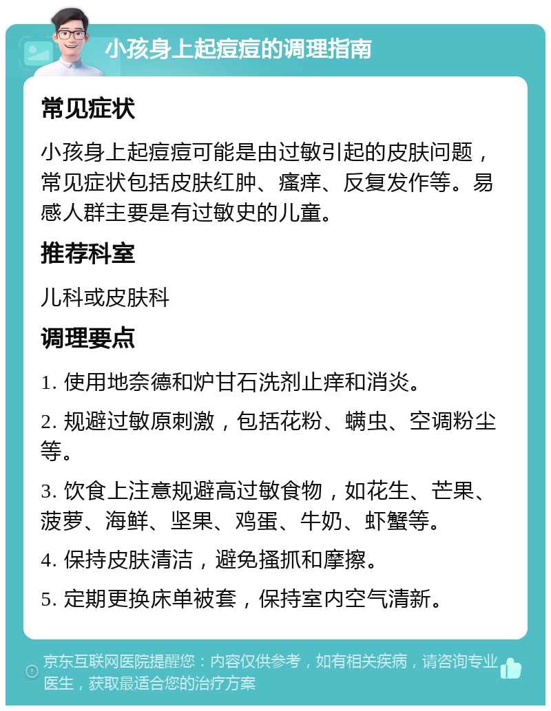 小孩身上起痘痘的调理指南 常见症状 小孩身上起痘痘可能是由过敏引起的皮肤问题，常见症状包括皮肤红肿、瘙痒、反复发作等。易感人群主要是有过敏史的儿童。 推荐科室 儿科或皮肤科 调理要点 1. 使用地奈德和炉甘石洗剂止痒和消炎。 2. 规避过敏原刺激，包括花粉、螨虫、空调粉尘等。 3. 饮食上注意规避高过敏食物，如花生、芒果、菠萝、海鲜、坚果、鸡蛋、牛奶、虾蟹等。 4. 保持皮肤清洁，避免搔抓和摩擦。 5. 定期更换床单被套，保持室内空气清新。