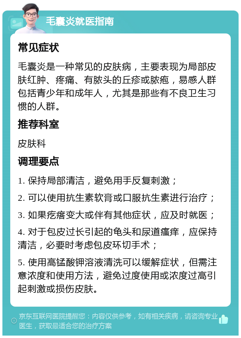 毛囊炎就医指南 常见症状 毛囊炎是一种常见的皮肤病，主要表现为局部皮肤红肿、疼痛、有脓头的丘疹或脓疱，易感人群包括青少年和成年人，尤其是那些有不良卫生习惯的人群。 推荐科室 皮肤科 调理要点 1. 保持局部清洁，避免用手反复刺激； 2. 可以使用抗生素软膏或口服抗生素进行治疗； 3. 如果疙瘩变大或伴有其他症状，应及时就医； 4. 对于包皮过长引起的龟头和尿道瘙痒，应保持清洁，必要时考虑包皮环切手术； 5. 使用高锰酸钾溶液清洗可以缓解症状，但需注意浓度和使用方法，避免过度使用或浓度过高引起刺激或损伤皮肤。