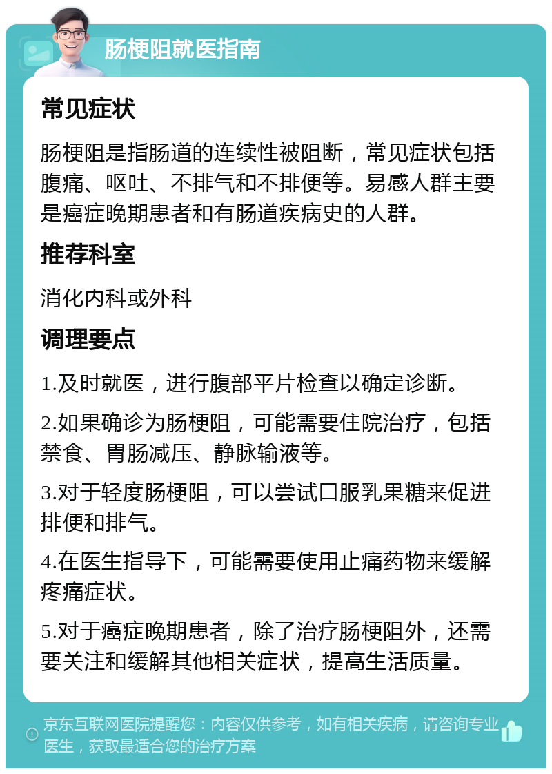 肠梗阻就医指南 常见症状 肠梗阻是指肠道的连续性被阻断，常见症状包括腹痛、呕吐、不排气和不排便等。易感人群主要是癌症晚期患者和有肠道疾病史的人群。 推荐科室 消化内科或外科 调理要点 1.及时就医，进行腹部平片检查以确定诊断。 2.如果确诊为肠梗阻，可能需要住院治疗，包括禁食、胃肠减压、静脉输液等。 3.对于轻度肠梗阻，可以尝试口服乳果糖来促进排便和排气。 4.在医生指导下，可能需要使用止痛药物来缓解疼痛症状。 5.对于癌症晚期患者，除了治疗肠梗阻外，还需要关注和缓解其他相关症状，提高生活质量。