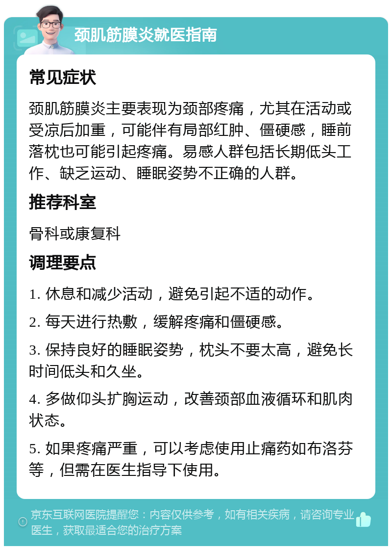 颈肌筋膜炎就医指南 常见症状 颈肌筋膜炎主要表现为颈部疼痛，尤其在活动或受凉后加重，可能伴有局部红肿、僵硬感，睡前落枕也可能引起疼痛。易感人群包括长期低头工作、缺乏运动、睡眠姿势不正确的人群。 推荐科室 骨科或康复科 调理要点 1. 休息和减少活动，避免引起不适的动作。 2. 每天进行热敷，缓解疼痛和僵硬感。 3. 保持良好的睡眠姿势，枕头不要太高，避免长时间低头和久坐。 4. 多做仰头扩胸运动，改善颈部血液循环和肌肉状态。 5. 如果疼痛严重，可以考虑使用止痛药如布洛芬等，但需在医生指导下使用。