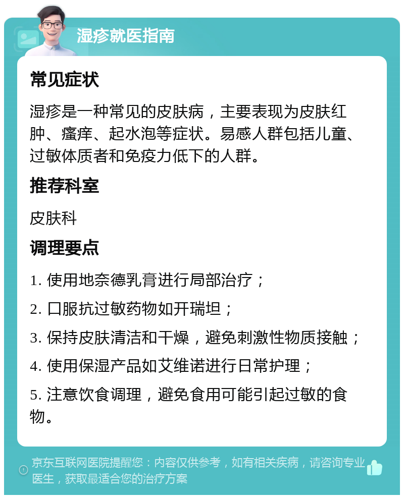 湿疹就医指南 常见症状 湿疹是一种常见的皮肤病，主要表现为皮肤红肿、瘙痒、起水泡等症状。易感人群包括儿童、过敏体质者和免疫力低下的人群。 推荐科室 皮肤科 调理要点 1. 使用地奈德乳膏进行局部治疗； 2. 口服抗过敏药物如开瑞坦； 3. 保持皮肤清洁和干燥，避免刺激性物质接触； 4. 使用保湿产品如艾维诺进行日常护理； 5. 注意饮食调理，避免食用可能引起过敏的食物。