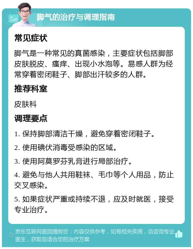 脚气的治疗与调理指南 常见症状 脚气是一种常见的真菌感染，主要症状包括脚部皮肤脱皮、瘙痒、出现小水泡等。易感人群为经常穿着密闭鞋子、脚部出汗较多的人群。 推荐科室 皮肤科 调理要点 1. 保持脚部清洁干燥，避免穿着密闭鞋子。 2. 使用碘伏消毒受感染的区域。 3. 使用阿莫罗芬乳膏进行局部治疗。 4. 避免与他人共用鞋袜、毛巾等个人用品，防止交叉感染。 5. 如果症状严重或持续不退，应及时就医，接受专业治疗。