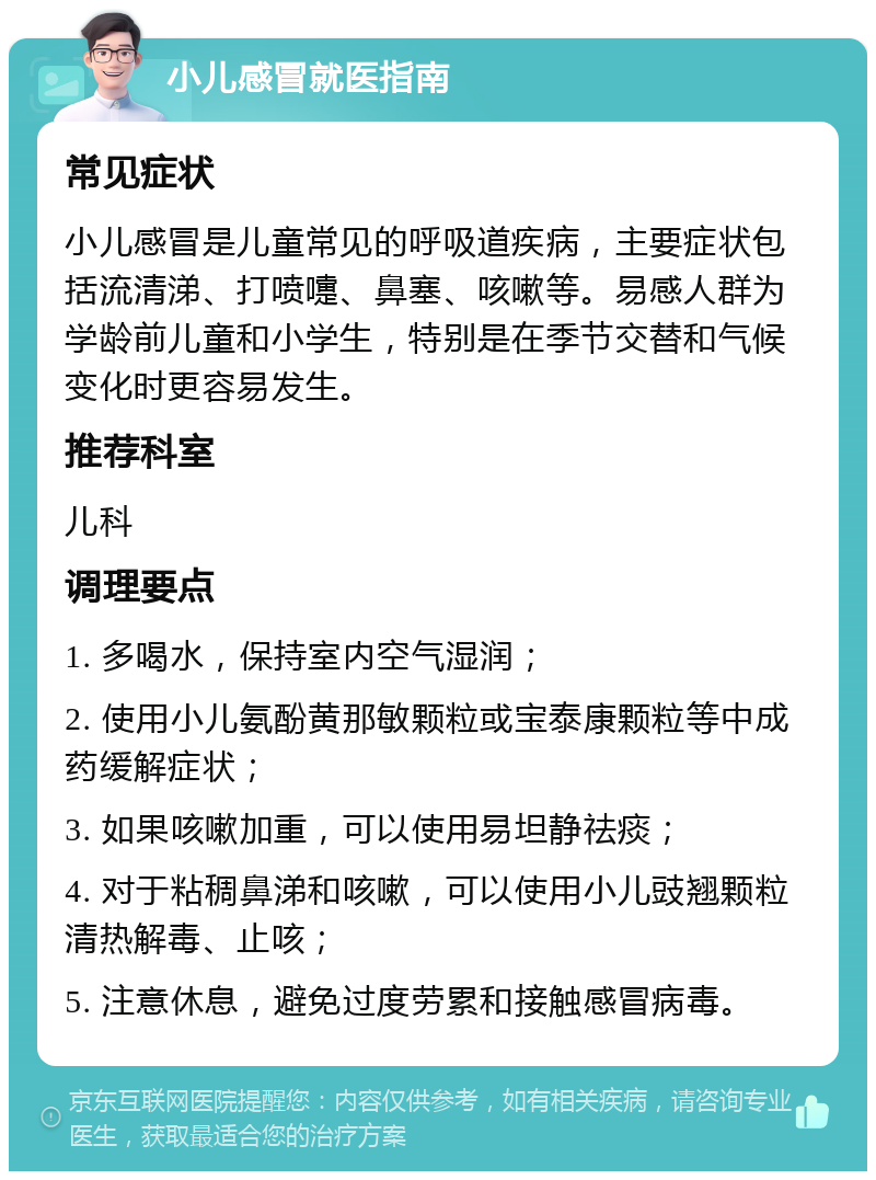 小儿感冒就医指南 常见症状 小儿感冒是儿童常见的呼吸道疾病，主要症状包括流清涕、打喷嚏、鼻塞、咳嗽等。易感人群为学龄前儿童和小学生，特别是在季节交替和气候变化时更容易发生。 推荐科室 儿科 调理要点 1. 多喝水，保持室内空气湿润； 2. 使用小儿氨酚黄那敏颗粒或宝泰康颗粒等中成药缓解症状； 3. 如果咳嗽加重，可以使用易坦静祛痰； 4. 对于粘稠鼻涕和咳嗽，可以使用小儿豉翘颗粒清热解毒、止咳； 5. 注意休息，避免过度劳累和接触感冒病毒。