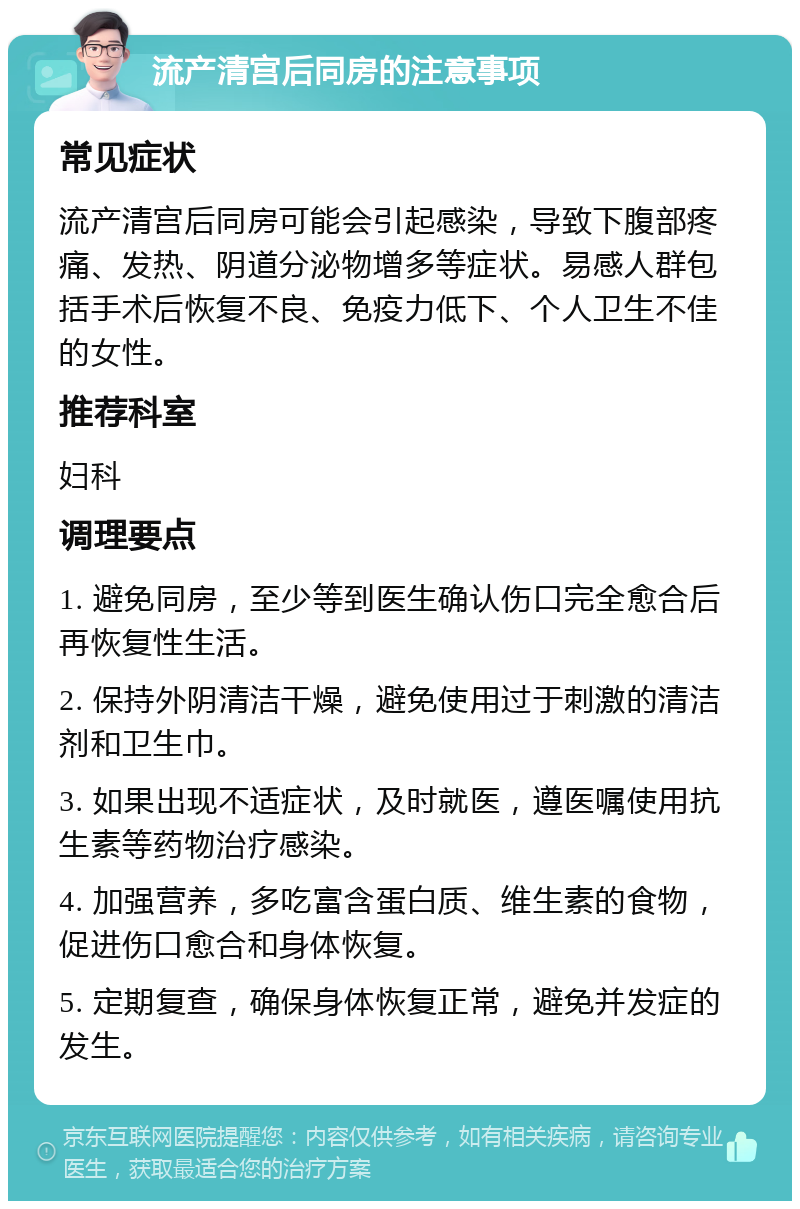 流产清宫后同房的注意事项 常见症状 流产清宫后同房可能会引起感染，导致下腹部疼痛、发热、阴道分泌物增多等症状。易感人群包括手术后恢复不良、免疫力低下、个人卫生不佳的女性。 推荐科室 妇科 调理要点 1. 避免同房，至少等到医生确认伤口完全愈合后再恢复性生活。 2. 保持外阴清洁干燥，避免使用过于刺激的清洁剂和卫生巾。 3. 如果出现不适症状，及时就医，遵医嘱使用抗生素等药物治疗感染。 4. 加强营养，多吃富含蛋白质、维生素的食物，促进伤口愈合和身体恢复。 5. 定期复查，确保身体恢复正常，避免并发症的发生。