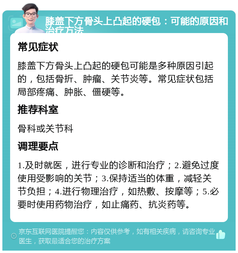 膝盖下方骨头上凸起的硬包：可能的原因和治疗方法 常见症状 膝盖下方骨头上凸起的硬包可能是多种原因引起的，包括骨折、肿瘤、关节炎等。常见症状包括局部疼痛、肿胀、僵硬等。 推荐科室 骨科或关节科 调理要点 1.及时就医，进行专业的诊断和治疗；2.避免过度使用受影响的关节；3.保持适当的体重，减轻关节负担；4.进行物理治疗，如热敷、按摩等；5.必要时使用药物治疗，如止痛药、抗炎药等。