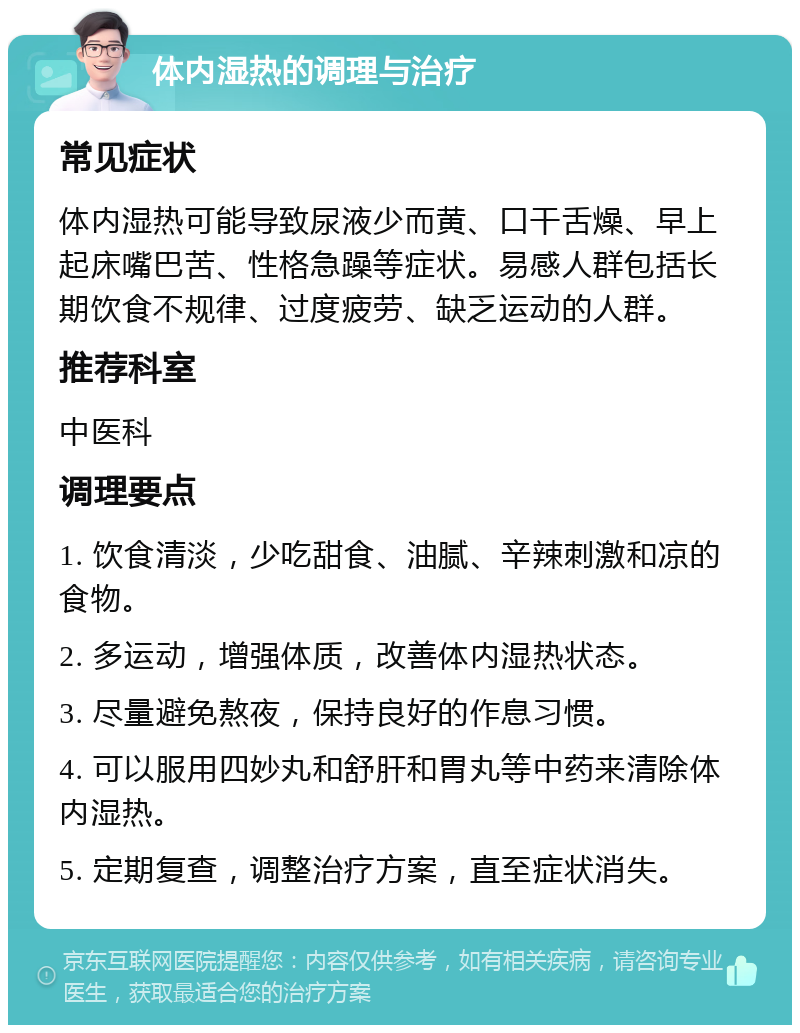 体内湿热的调理与治疗 常见症状 体内湿热可能导致尿液少而黄、口干舌燥、早上起床嘴巴苦、性格急躁等症状。易感人群包括长期饮食不规律、过度疲劳、缺乏运动的人群。 推荐科室 中医科 调理要点 1. 饮食清淡，少吃甜食、油腻、辛辣刺激和凉的食物。 2. 多运动，增强体质，改善体内湿热状态。 3. 尽量避免熬夜，保持良好的作息习惯。 4. 可以服用四妙丸和舒肝和胃丸等中药来清除体内湿热。 5. 定期复查，调整治疗方案，直至症状消失。