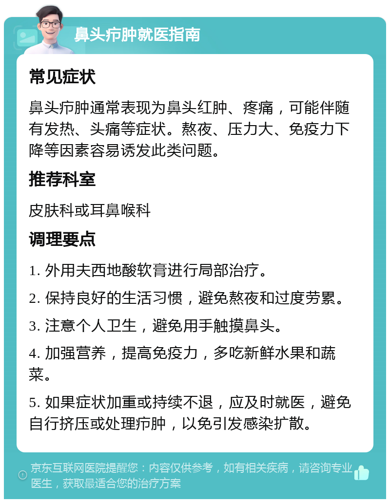 鼻头疖肿就医指南 常见症状 鼻头疖肿通常表现为鼻头红肿、疼痛，可能伴随有发热、头痛等症状。熬夜、压力大、免疫力下降等因素容易诱发此类问题。 推荐科室 皮肤科或耳鼻喉科 调理要点 1. 外用夫西地酸软膏进行局部治疗。 2. 保持良好的生活习惯，避免熬夜和过度劳累。 3. 注意个人卫生，避免用手触摸鼻头。 4. 加强营养，提高免疫力，多吃新鲜水果和蔬菜。 5. 如果症状加重或持续不退，应及时就医，避免自行挤压或处理疖肿，以免引发感染扩散。