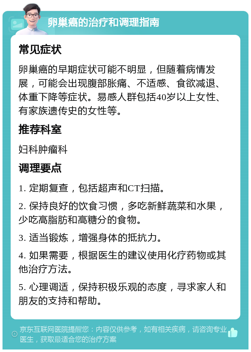 卵巢癌的治疗和调理指南 常见症状 卵巢癌的早期症状可能不明显，但随着病情发展，可能会出现腹部胀痛、不适感、食欲减退、体重下降等症状。易感人群包括40岁以上女性、有家族遗传史的女性等。 推荐科室 妇科肿瘤科 调理要点 1. 定期复查，包括超声和CT扫描。 2. 保持良好的饮食习惯，多吃新鲜蔬菜和水果，少吃高脂肪和高糖分的食物。 3. 适当锻炼，增强身体的抵抗力。 4. 如果需要，根据医生的建议使用化疗药物或其他治疗方法。 5. 心理调适，保持积极乐观的态度，寻求家人和朋友的支持和帮助。