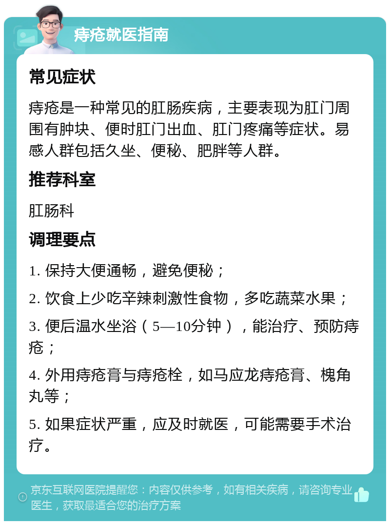 痔疮就医指南 常见症状 痔疮是一种常见的肛肠疾病，主要表现为肛门周围有肿块、便时肛门出血、肛门疼痛等症状。易感人群包括久坐、便秘、肥胖等人群。 推荐科室 肛肠科 调理要点 1. 保持大便通畅，避免便秘； 2. 饮食上少吃辛辣刺激性食物，多吃蔬菜水果； 3. 便后温水坐浴（5—10分钟），能治疗、预防痔疮； 4. 外用痔疮膏与痔疮栓，如马应龙痔疮膏、槐角丸等； 5. 如果症状严重，应及时就医，可能需要手术治疗。