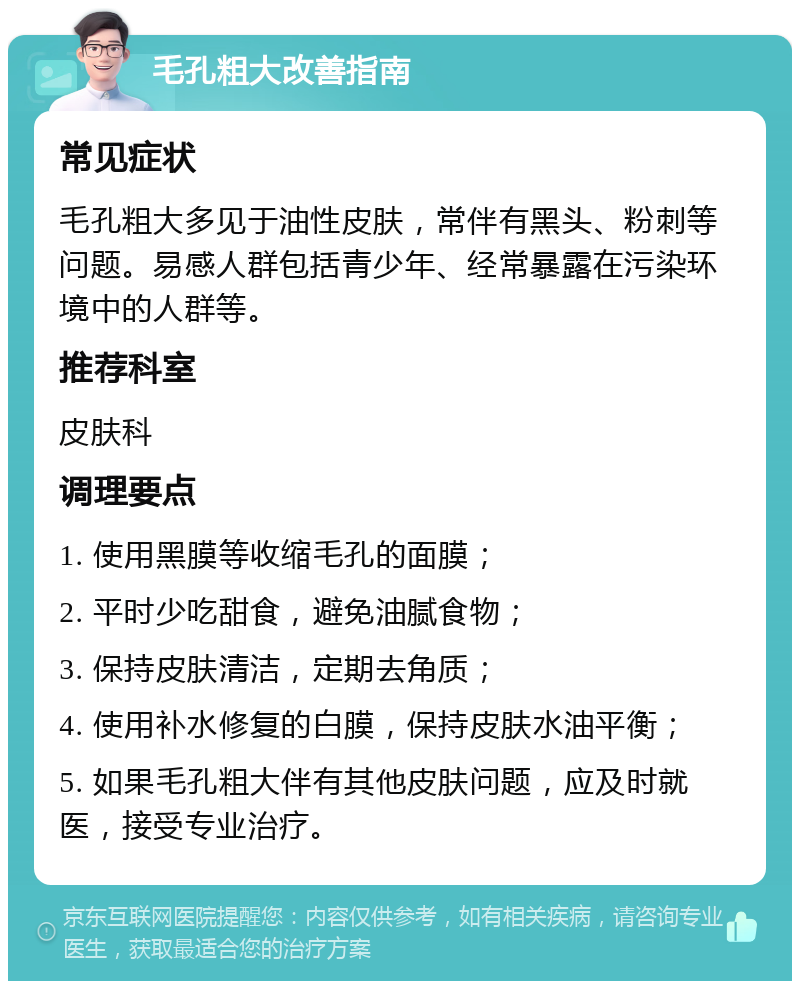 毛孔粗大改善指南 常见症状 毛孔粗大多见于油性皮肤，常伴有黑头、粉刺等问题。易感人群包括青少年、经常暴露在污染环境中的人群等。 推荐科室 皮肤科 调理要点 1. 使用黑膜等收缩毛孔的面膜； 2. 平时少吃甜食，避免油腻食物； 3. 保持皮肤清洁，定期去角质； 4. 使用补水修复的白膜，保持皮肤水油平衡； 5. 如果毛孔粗大伴有其他皮肤问题，应及时就医，接受专业治疗。