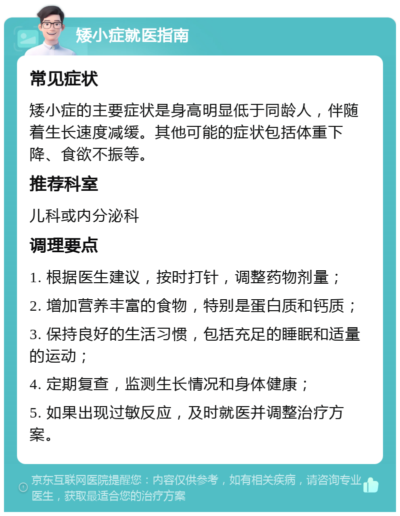 矮小症就医指南 常见症状 矮小症的主要症状是身高明显低于同龄人，伴随着生长速度减缓。其他可能的症状包括体重下降、食欲不振等。 推荐科室 儿科或内分泌科 调理要点 1. 根据医生建议，按时打针，调整药物剂量； 2. 增加营养丰富的食物，特别是蛋白质和钙质； 3. 保持良好的生活习惯，包括充足的睡眠和适量的运动； 4. 定期复查，监测生长情况和身体健康； 5. 如果出现过敏反应，及时就医并调整治疗方案。