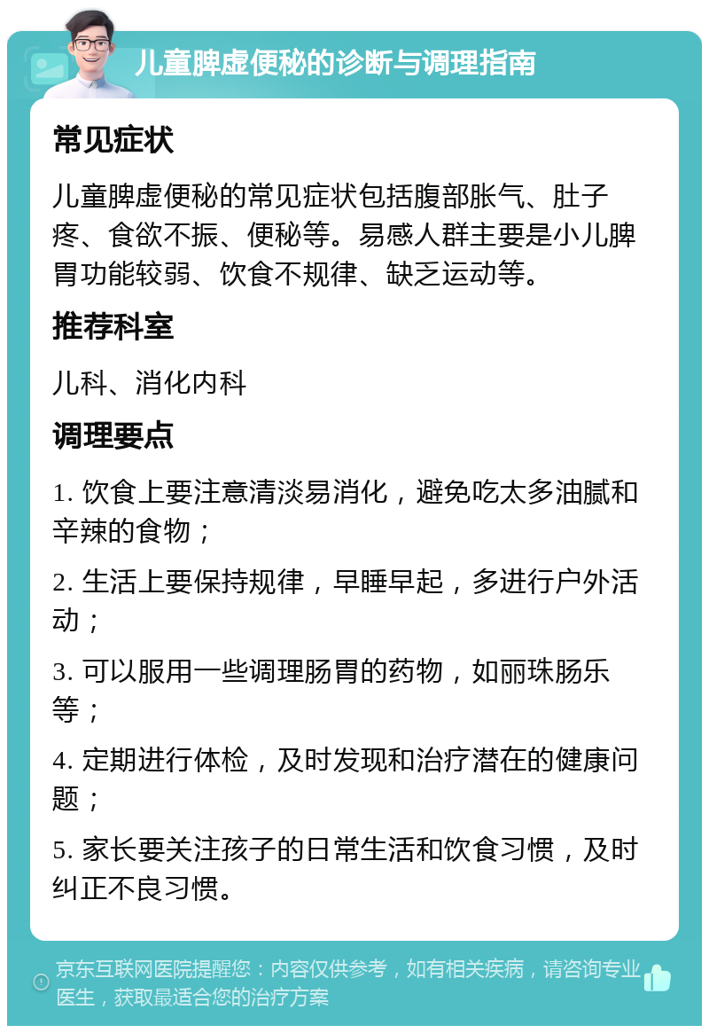 儿童脾虚便秘的诊断与调理指南 常见症状 儿童脾虚便秘的常见症状包括腹部胀气、肚子疼、食欲不振、便秘等。易感人群主要是小儿脾胃功能较弱、饮食不规律、缺乏运动等。 推荐科室 儿科、消化内科 调理要点 1. 饮食上要注意清淡易消化，避免吃太多油腻和辛辣的食物； 2. 生活上要保持规律，早睡早起，多进行户外活动； 3. 可以服用一些调理肠胃的药物，如丽珠肠乐等； 4. 定期进行体检，及时发现和治疗潜在的健康问题； 5. 家长要关注孩子的日常生活和饮食习惯，及时纠正不良习惯。