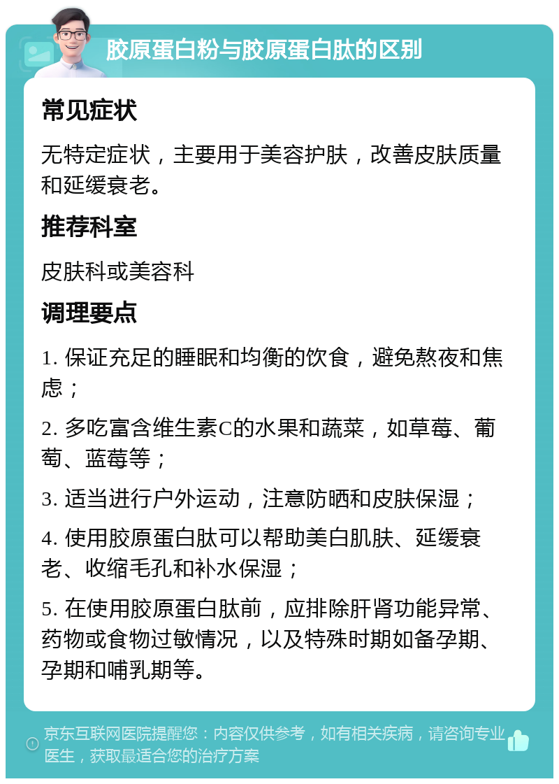 胶原蛋白粉与胶原蛋白肽的区别 常见症状 无特定症状，主要用于美容护肤，改善皮肤质量和延缓衰老。 推荐科室 皮肤科或美容科 调理要点 1. 保证充足的睡眠和均衡的饮食，避免熬夜和焦虑； 2. 多吃富含维生素C的水果和蔬菜，如草莓、葡萄、蓝莓等； 3. 适当进行户外运动，注意防晒和皮肤保湿； 4. 使用胶原蛋白肽可以帮助美白肌肤、延缓衰老、收缩毛孔和补水保湿； 5. 在使用胶原蛋白肽前，应排除肝肾功能异常、药物或食物过敏情况，以及特殊时期如备孕期、孕期和哺乳期等。