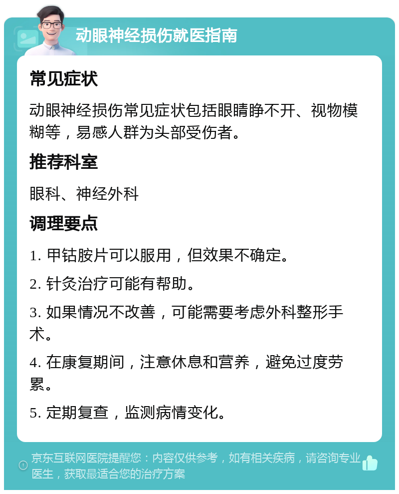 动眼神经损伤就医指南 常见症状 动眼神经损伤常见症状包括眼睛睁不开、视物模糊等，易感人群为头部受伤者。 推荐科室 眼科、神经外科 调理要点 1. 甲钴胺片可以服用，但效果不确定。 2. 针灸治疗可能有帮助。 3. 如果情况不改善，可能需要考虑外科整形手术。 4. 在康复期间，注意休息和营养，避免过度劳累。 5. 定期复查，监测病情变化。