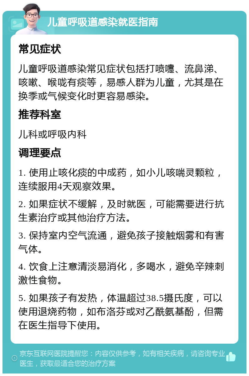 儿童呼吸道感染就医指南 常见症状 儿童呼吸道感染常见症状包括打喷嚏、流鼻涕、咳嗽、喉咙有痰等，易感人群为儿童，尤其是在换季或气候变化时更容易感染。 推荐科室 儿科或呼吸内科 调理要点 1. 使用止咳化痰的中成药，如小儿咳喘灵颗粒，连续服用4天观察效果。 2. 如果症状不缓解，及时就医，可能需要进行抗生素治疗或其他治疗方法。 3. 保持室内空气流通，避免孩子接触烟雾和有害气体。 4. 饮食上注意清淡易消化，多喝水，避免辛辣刺激性食物。 5. 如果孩子有发热，体温超过38.5摄氏度，可以使用退烧药物，如布洛芬或对乙酰氨基酚，但需在医生指导下使用。