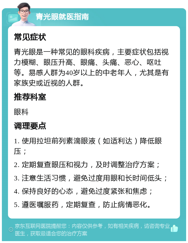 青光眼就医指南 常见症状 青光眼是一种常见的眼科疾病，主要症状包括视力模糊、眼压升高、眼痛、头痛、恶心、呕吐等。易感人群为40岁以上的中老年人，尤其是有家族史或近视的人群。 推荐科室 眼科 调理要点 1. 使用拉坦前列素滴眼液（如适利达）降低眼压； 2. 定期复查眼压和视力，及时调整治疗方案； 3. 注意生活习惯，避免过度用眼和长时间低头； 4. 保持良好的心态，避免过度紧张和焦虑； 5. 遵医嘱服药，定期复查，防止病情恶化。