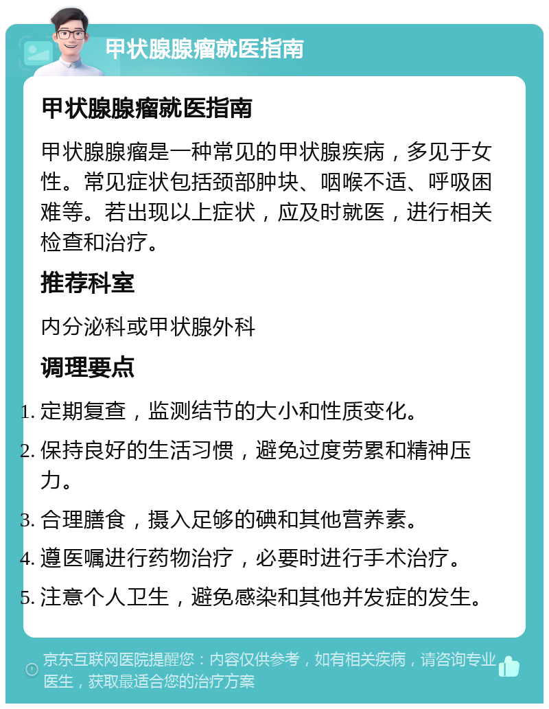 甲状腺腺瘤就医指南 甲状腺腺瘤就医指南 甲状腺腺瘤是一种常见的甲状腺疾病，多见于女性。常见症状包括颈部肿块、咽喉不适、呼吸困难等。若出现以上症状，应及时就医，进行相关检查和治疗。 推荐科室 内分泌科或甲状腺外科 调理要点 定期复查，监测结节的大小和性质变化。 保持良好的生活习惯，避免过度劳累和精神压力。 合理膳食，摄入足够的碘和其他营养素。 遵医嘱进行药物治疗，必要时进行手术治疗。 注意个人卫生，避免感染和其他并发症的发生。