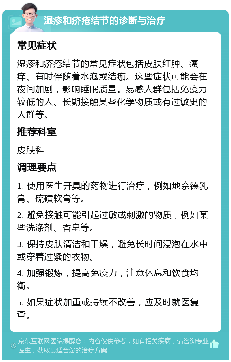 湿疹和疥疮结节的诊断与治疗 常见症状 湿疹和疥疮结节的常见症状包括皮肤红肿、瘙痒、有时伴随着水泡或结痂。这些症状可能会在夜间加剧，影响睡眠质量。易感人群包括免疫力较低的人、长期接触某些化学物质或有过敏史的人群等。 推荐科室 皮肤科 调理要点 1. 使用医生开具的药物进行治疗，例如地奈德乳膏、硫磺软膏等。 2. 避免接触可能引起过敏或刺激的物质，例如某些洗涤剂、香皂等。 3. 保持皮肤清洁和干燥，避免长时间浸泡在水中或穿着过紧的衣物。 4. 加强锻炼，提高免疫力，注意休息和饮食均衡。 5. 如果症状加重或持续不改善，应及时就医复查。