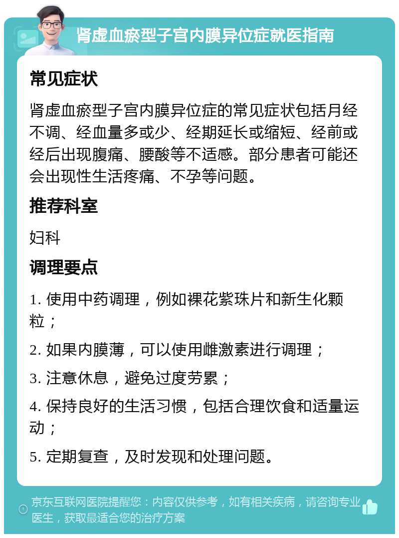 肾虚血瘀型子宫内膜异位症就医指南 常见症状 肾虚血瘀型子宫内膜异位症的常见症状包括月经不调、经血量多或少、经期延长或缩短、经前或经后出现腹痛、腰酸等不适感。部分患者可能还会出现性生活疼痛、不孕等问题。 推荐科室 妇科 调理要点 1. 使用中药调理，例如裸花紫珠片和新生化颗粒； 2. 如果内膜薄，可以使用雌激素进行调理； 3. 注意休息，避免过度劳累； 4. 保持良好的生活习惯，包括合理饮食和适量运动； 5. 定期复查，及时发现和处理问题。