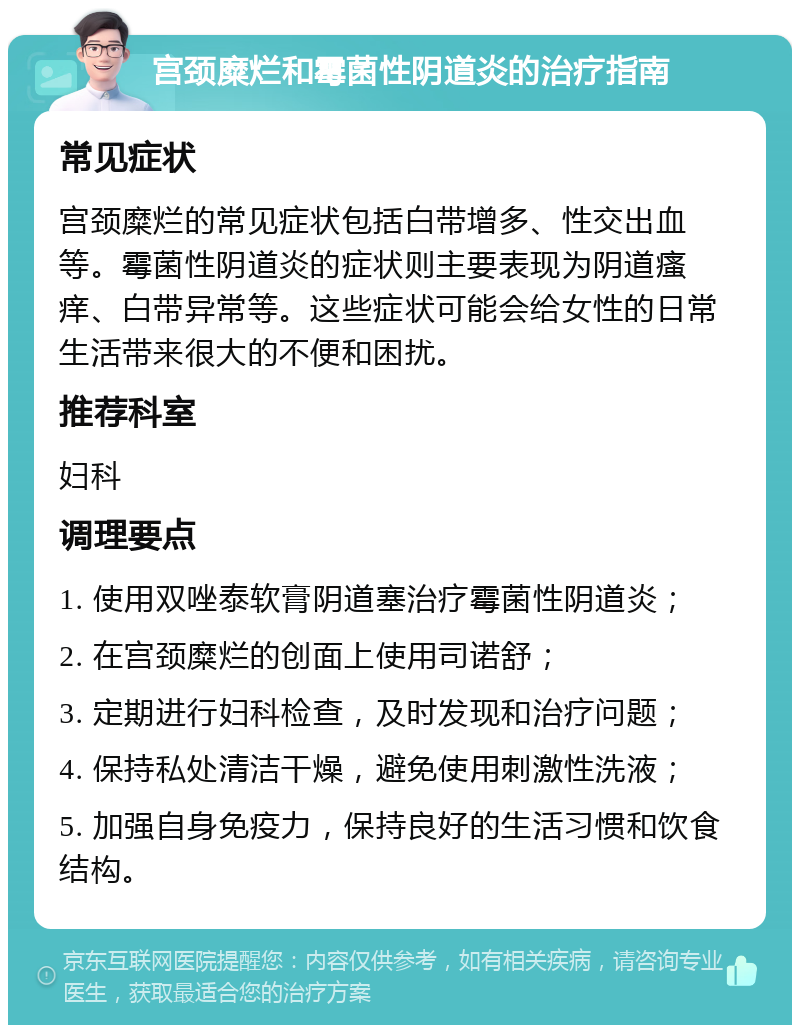 宫颈糜烂和霉菌性阴道炎的治疗指南 常见症状 宫颈糜烂的常见症状包括白带增多、性交出血等。霉菌性阴道炎的症状则主要表现为阴道瘙痒、白带异常等。这些症状可能会给女性的日常生活带来很大的不便和困扰。 推荐科室 妇科 调理要点 1. 使用双唑泰软膏阴道塞治疗霉菌性阴道炎； 2. 在宫颈糜烂的创面上使用司诺舒； 3. 定期进行妇科检查，及时发现和治疗问题； 4. 保持私处清洁干燥，避免使用刺激性洗液； 5. 加强自身免疫力，保持良好的生活习惯和饮食结构。