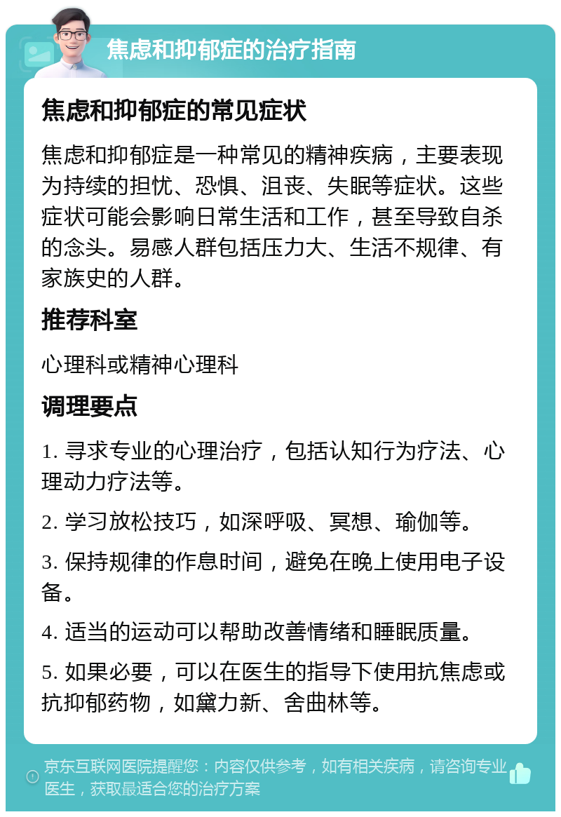 焦虑和抑郁症的治疗指南 焦虑和抑郁症的常见症状 焦虑和抑郁症是一种常见的精神疾病，主要表现为持续的担忧、恐惧、沮丧、失眠等症状。这些症状可能会影响日常生活和工作，甚至导致自杀的念头。易感人群包括压力大、生活不规律、有家族史的人群。 推荐科室 心理科或精神心理科 调理要点 1. 寻求专业的心理治疗，包括认知行为疗法、心理动力疗法等。 2. 学习放松技巧，如深呼吸、冥想、瑜伽等。 3. 保持规律的作息时间，避免在晚上使用电子设备。 4. 适当的运动可以帮助改善情绪和睡眠质量。 5. 如果必要，可以在医生的指导下使用抗焦虑或抗抑郁药物，如黛力新、舍曲林等。