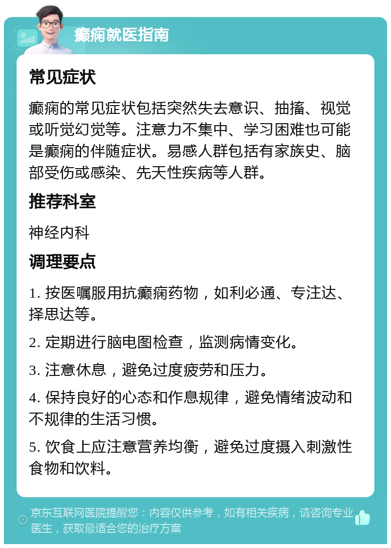 癫痫就医指南 常见症状 癫痫的常见症状包括突然失去意识、抽搐、视觉或听觉幻觉等。注意力不集中、学习困难也可能是癫痫的伴随症状。易感人群包括有家族史、脑部受伤或感染、先天性疾病等人群。 推荐科室 神经内科 调理要点 1. 按医嘱服用抗癫痫药物，如利必通、专注达、择思达等。 2. 定期进行脑电图检查，监测病情变化。 3. 注意休息，避免过度疲劳和压力。 4. 保持良好的心态和作息规律，避免情绪波动和不规律的生活习惯。 5. 饮食上应注意营养均衡，避免过度摄入刺激性食物和饮料。