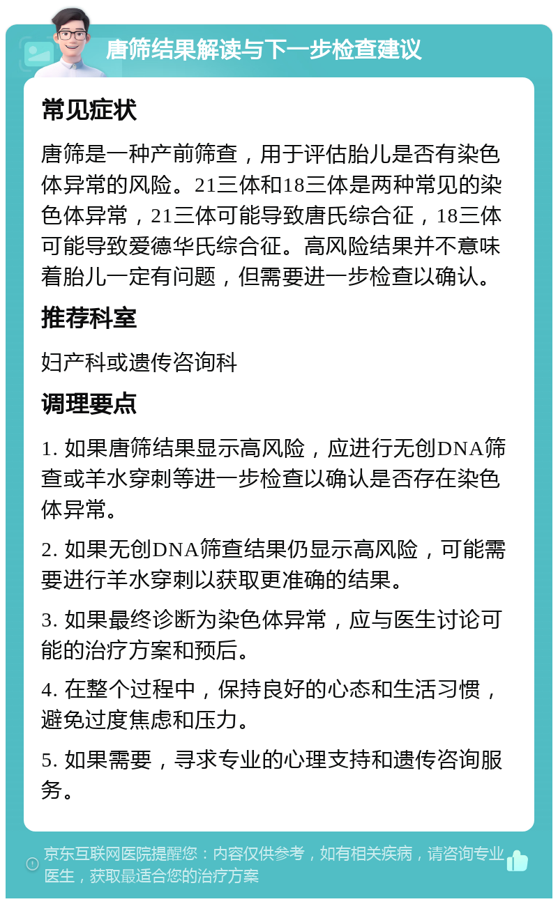 唐筛结果解读与下一步检查建议 常见症状 唐筛是一种产前筛查，用于评估胎儿是否有染色体异常的风险。21三体和18三体是两种常见的染色体异常，21三体可能导致唐氏综合征，18三体可能导致爱德华氏综合征。高风险结果并不意味着胎儿一定有问题，但需要进一步检查以确认。 推荐科室 妇产科或遗传咨询科 调理要点 1. 如果唐筛结果显示高风险，应进行无创DNA筛查或羊水穿刺等进一步检查以确认是否存在染色体异常。 2. 如果无创DNA筛查结果仍显示高风险，可能需要进行羊水穿刺以获取更准确的结果。 3. 如果最终诊断为染色体异常，应与医生讨论可能的治疗方案和预后。 4. 在整个过程中，保持良好的心态和生活习惯，避免过度焦虑和压力。 5. 如果需要，寻求专业的心理支持和遗传咨询服务。