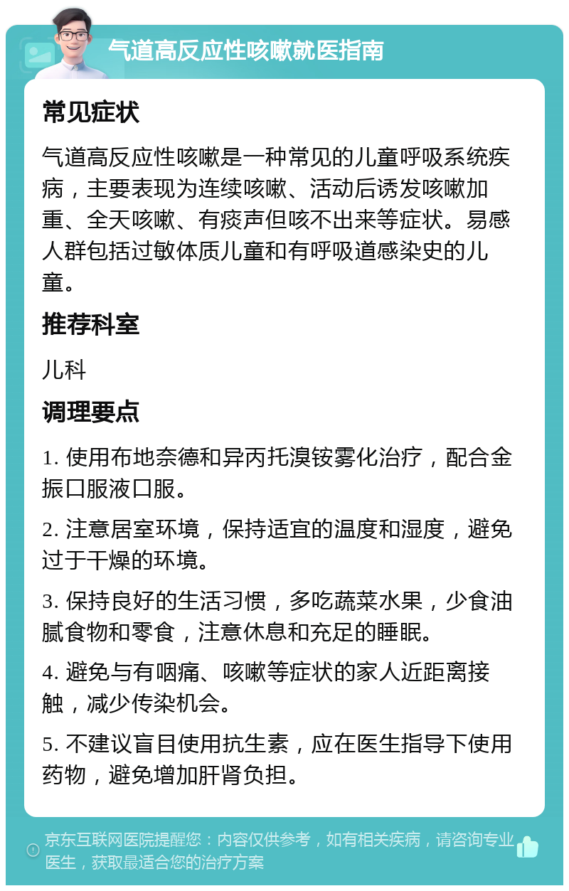 气道高反应性咳嗽就医指南 常见症状 气道高反应性咳嗽是一种常见的儿童呼吸系统疾病，主要表现为连续咳嗽、活动后诱发咳嗽加重、全天咳嗽、有痰声但咳不出来等症状。易感人群包括过敏体质儿童和有呼吸道感染史的儿童。 推荐科室 儿科 调理要点 1. 使用布地奈德和异丙托溴铵雾化治疗，配合金振口服液口服。 2. 注意居室环境，保持适宜的温度和湿度，避免过于干燥的环境。 3. 保持良好的生活习惯，多吃蔬菜水果，少食油腻食物和零食，注意休息和充足的睡眠。 4. 避免与有咽痛、咳嗽等症状的家人近距离接触，减少传染机会。 5. 不建议盲目使用抗生素，应在医生指导下使用药物，避免增加肝肾负担。