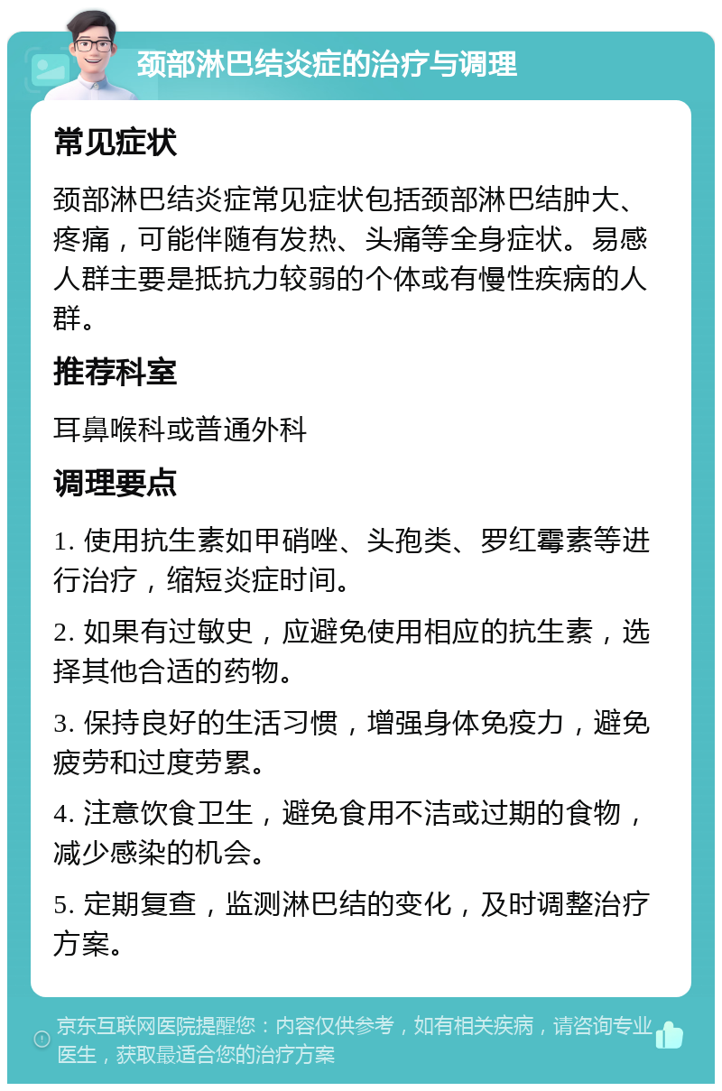 颈部淋巴结炎症的治疗与调理 常见症状 颈部淋巴结炎症常见症状包括颈部淋巴结肿大、疼痛，可能伴随有发热、头痛等全身症状。易感人群主要是抵抗力较弱的个体或有慢性疾病的人群。 推荐科室 耳鼻喉科或普通外科 调理要点 1. 使用抗生素如甲硝唑、头孢类、罗红霉素等进行治疗，缩短炎症时间。 2. 如果有过敏史，应避免使用相应的抗生素，选择其他合适的药物。 3. 保持良好的生活习惯，增强身体免疫力，避免疲劳和过度劳累。 4. 注意饮食卫生，避免食用不洁或过期的食物，减少感染的机会。 5. 定期复查，监测淋巴结的变化，及时调整治疗方案。