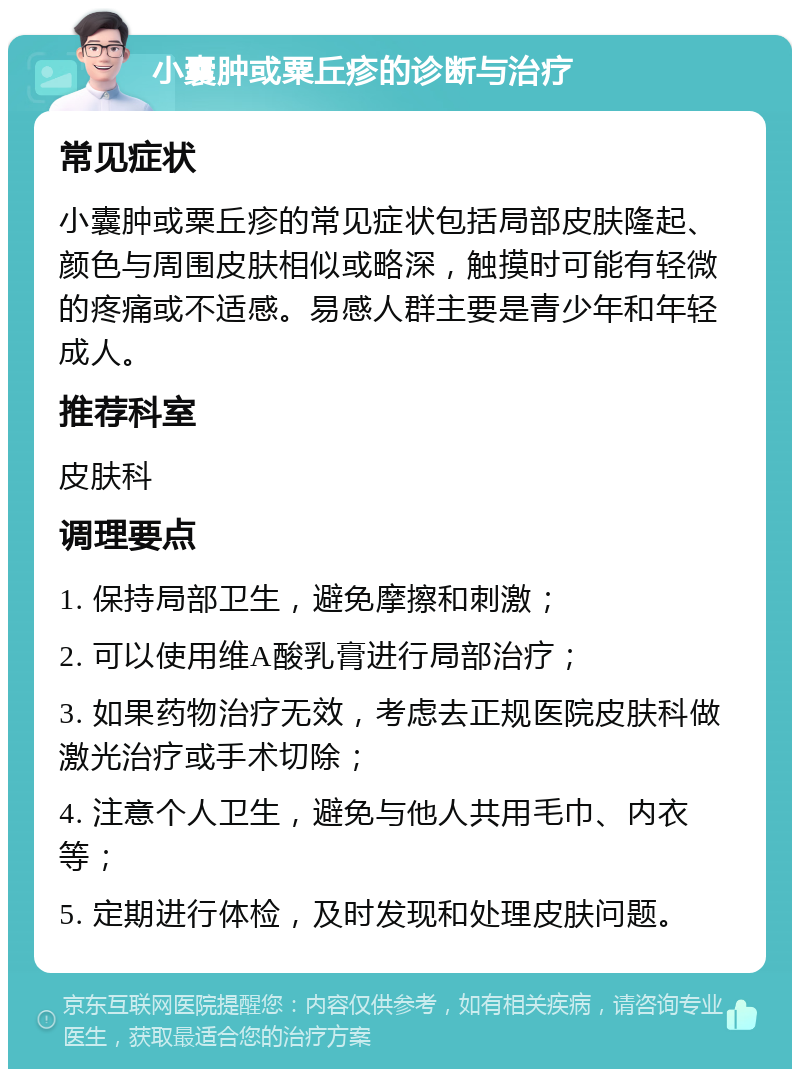 小囊肿或粟丘疹的诊断与治疗 常见症状 小囊肿或粟丘疹的常见症状包括局部皮肤隆起、颜色与周围皮肤相似或略深，触摸时可能有轻微的疼痛或不适感。易感人群主要是青少年和年轻成人。 推荐科室 皮肤科 调理要点 1. 保持局部卫生，避免摩擦和刺激； 2. 可以使用维A酸乳膏进行局部治疗； 3. 如果药物治疗无效，考虑去正规医院皮肤科做激光治疗或手术切除； 4. 注意个人卫生，避免与他人共用毛巾、内衣等； 5. 定期进行体检，及时发现和处理皮肤问题。