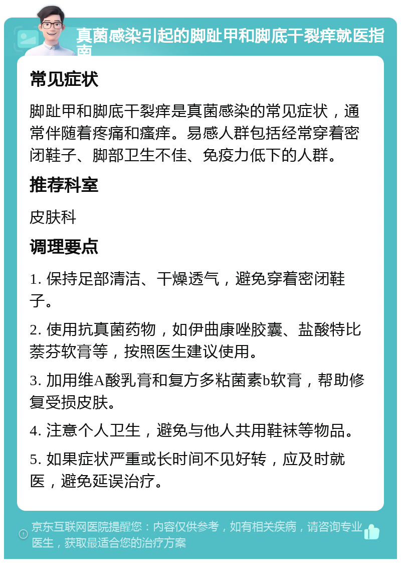 真菌感染引起的脚趾甲和脚底干裂痒就医指南 常见症状 脚趾甲和脚底干裂痒是真菌感染的常见症状，通常伴随着疼痛和瘙痒。易感人群包括经常穿着密闭鞋子、脚部卫生不佳、免疫力低下的人群。 推荐科室 皮肤科 调理要点 1. 保持足部清洁、干燥透气，避免穿着密闭鞋子。 2. 使用抗真菌药物，如伊曲康唑胶囊、盐酸特比萘芬软膏等，按照医生建议使用。 3. 加用维A酸乳膏和复方多粘菌素b软膏，帮助修复受损皮肤。 4. 注意个人卫生，避免与他人共用鞋袜等物品。 5. 如果症状严重或长时间不见好转，应及时就医，避免延误治疗。