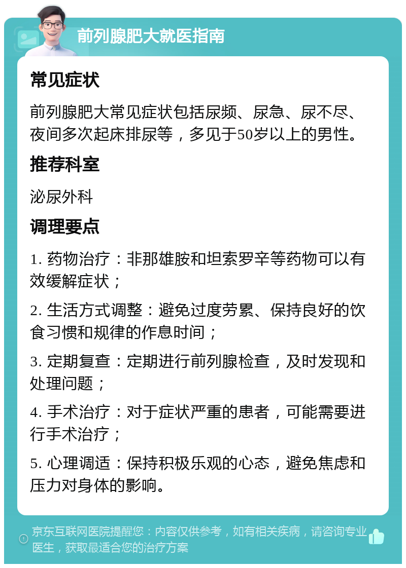 前列腺肥大就医指南 常见症状 前列腺肥大常见症状包括尿频、尿急、尿不尽、夜间多次起床排尿等，多见于50岁以上的男性。 推荐科室 泌尿外科 调理要点 1. 药物治疗：非那雄胺和坦索罗辛等药物可以有效缓解症状； 2. 生活方式调整：避免过度劳累、保持良好的饮食习惯和规律的作息时间； 3. 定期复查：定期进行前列腺检查，及时发现和处理问题； 4. 手术治疗：对于症状严重的患者，可能需要进行手术治疗； 5. 心理调适：保持积极乐观的心态，避免焦虑和压力对身体的影响。