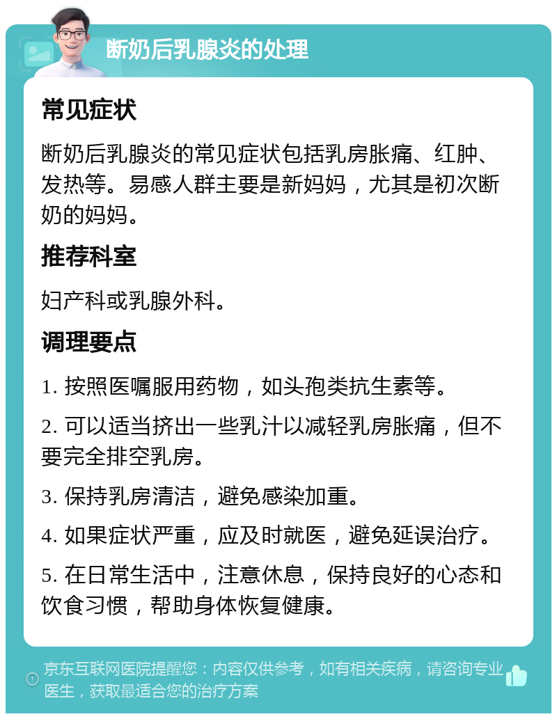 断奶后乳腺炎的处理 常见症状 断奶后乳腺炎的常见症状包括乳房胀痛、红肿、发热等。易感人群主要是新妈妈，尤其是初次断奶的妈妈。 推荐科室 妇产科或乳腺外科。 调理要点 1. 按照医嘱服用药物，如头孢类抗生素等。 2. 可以适当挤出一些乳汁以减轻乳房胀痛，但不要完全排空乳房。 3. 保持乳房清洁，避免感染加重。 4. 如果症状严重，应及时就医，避免延误治疗。 5. 在日常生活中，注意休息，保持良好的心态和饮食习惯，帮助身体恢复健康。