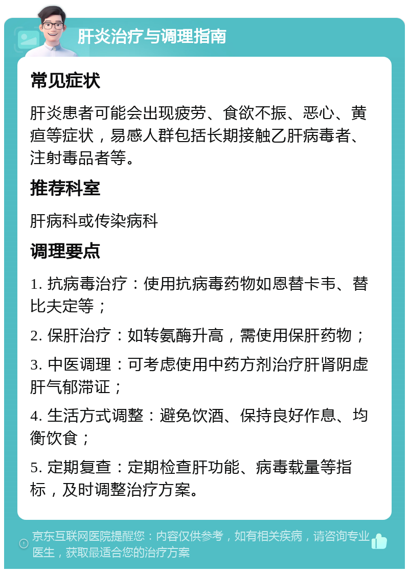 肝炎治疗与调理指南 常见症状 肝炎患者可能会出现疲劳、食欲不振、恶心、黄疸等症状，易感人群包括长期接触乙肝病毒者、注射毒品者等。 推荐科室 肝病科或传染病科 调理要点 1. 抗病毒治疗：使用抗病毒药物如恩替卡韦、替比夫定等； 2. 保肝治疗：如转氨酶升高，需使用保肝药物； 3. 中医调理：可考虑使用中药方剂治疗肝肾阴虚肝气郁滞证； 4. 生活方式调整：避免饮酒、保持良好作息、均衡饮食； 5. 定期复查：定期检查肝功能、病毒载量等指标，及时调整治疗方案。