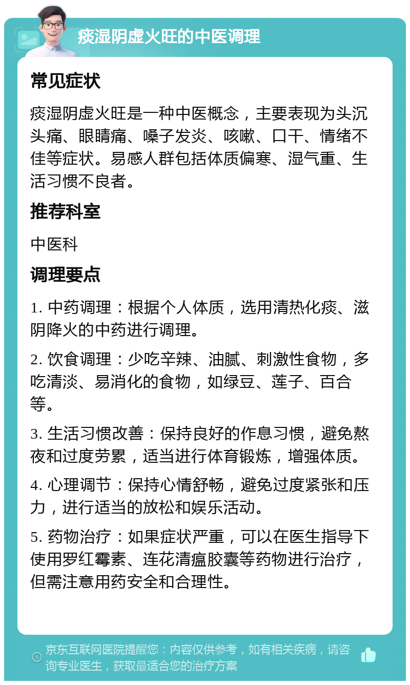 痰湿阴虚火旺的中医调理 常见症状 痰湿阴虚火旺是一种中医概念，主要表现为头沉头痛、眼睛痛、嗓子发炎、咳嗽、口干、情绪不佳等症状。易感人群包括体质偏寒、湿气重、生活习惯不良者。 推荐科室 中医科 调理要点 1. 中药调理：根据个人体质，选用清热化痰、滋阴降火的中药进行调理。 2. 饮食调理：少吃辛辣、油腻、刺激性食物，多吃清淡、易消化的食物，如绿豆、莲子、百合等。 3. 生活习惯改善：保持良好的作息习惯，避免熬夜和过度劳累，适当进行体育锻炼，增强体质。 4. 心理调节：保持心情舒畅，避免过度紧张和压力，进行适当的放松和娱乐活动。 5. 药物治疗：如果症状严重，可以在医生指导下使用罗红霉素、连花清瘟胶囊等药物进行治疗，但需注意用药安全和合理性。