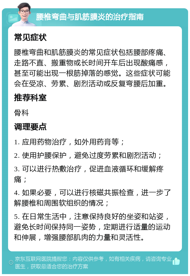 腰椎弯曲与肌筋膜炎的治疗指南 常见症状 腰椎弯曲和肌筋膜炎的常见症状包括腰部疼痛、走路不直、搬重物或长时间开车后出现酸痛感，甚至可能出现一根筋掉落的感觉。这些症状可能会在受凉、劳累、剧烈活动或反复弯腰后加重。 推荐科室 骨科 调理要点 1. 应用药物治疗，如外用药膏等； 2. 使用护腰保护，避免过度劳累和剧烈活动； 3. 可以进行热敷治疗，促进血液循环和缓解疼痛； 4. 如果必要，可以进行核磁共振检查，进一步了解腰椎和周围软组织的情况； 5. 在日常生活中，注意保持良好的坐姿和站姿，避免长时间保持同一姿势，定期进行适量的运动和伸展，增强腰部肌肉的力量和灵活性。