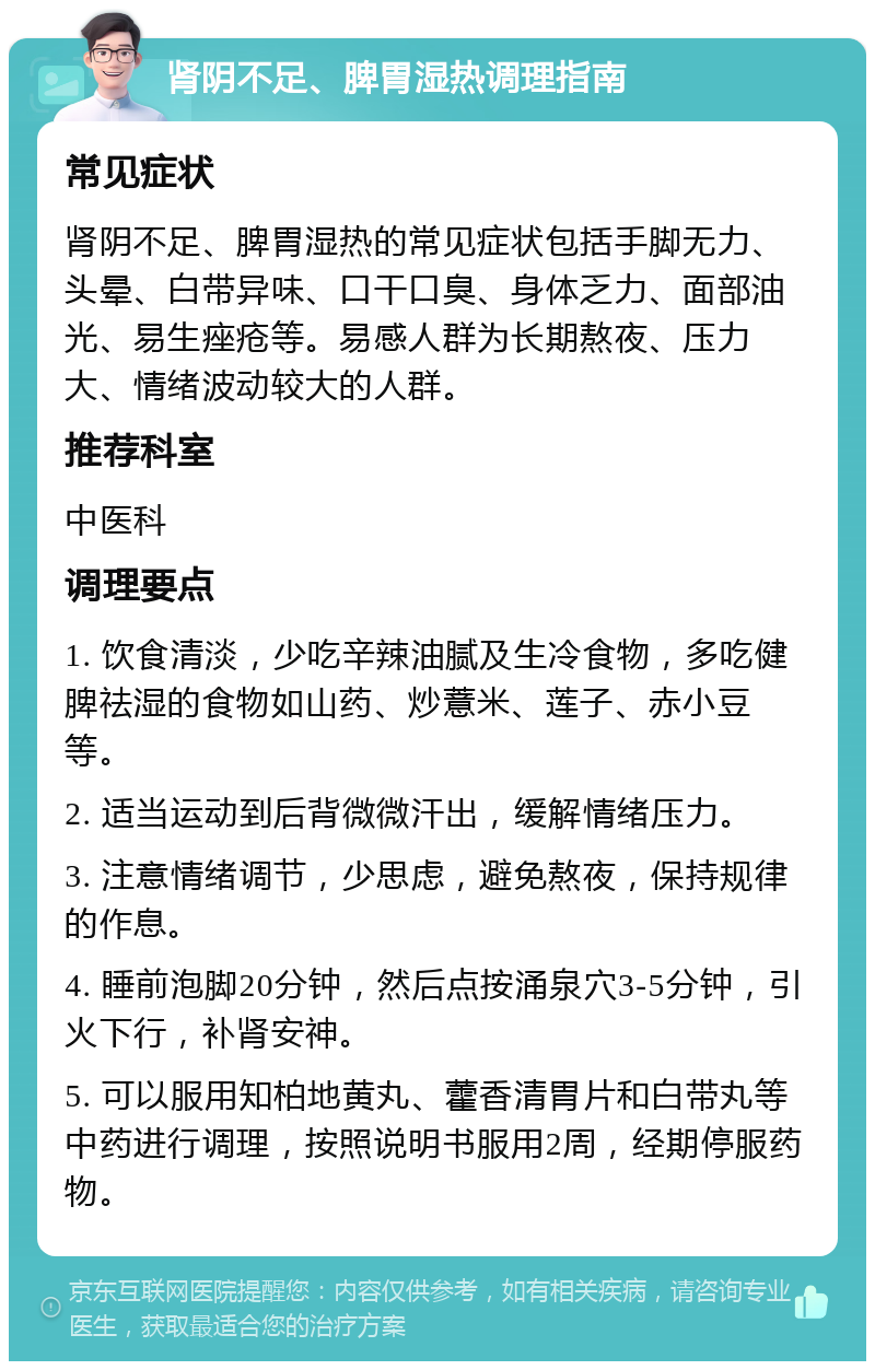 肾阴不足、脾胃湿热调理指南 常见症状 肾阴不足、脾胃湿热的常见症状包括手脚无力、头晕、白带异味、口干口臭、身体乏力、面部油光、易生痤疮等。易感人群为长期熬夜、压力大、情绪波动较大的人群。 推荐科室 中医科 调理要点 1. 饮食清淡，少吃辛辣油腻及生冷食物，多吃健脾祛湿的食物如山药、炒薏米、莲子、赤小豆等。 2. 适当运动到后背微微汗出，缓解情绪压力。 3. 注意情绪调节，少思虑，避免熬夜，保持规律的作息。 4. 睡前泡脚20分钟，然后点按涌泉穴3-5分钟，引火下行，补肾安神。 5. 可以服用知柏地黄丸、藿香清胃片和白带丸等中药进行调理，按照说明书服用2周，经期停服药物。