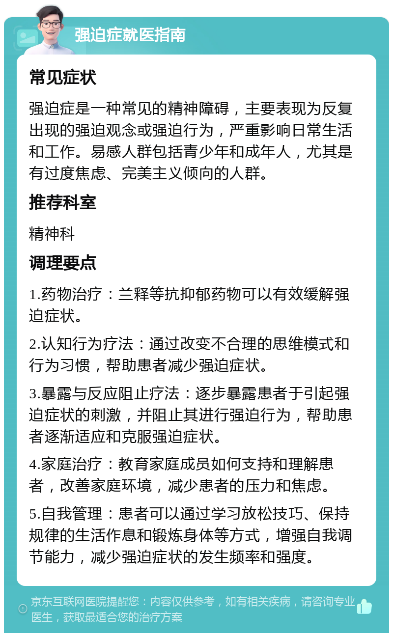 强迫症就医指南 常见症状 强迫症是一种常见的精神障碍，主要表现为反复出现的强迫观念或强迫行为，严重影响日常生活和工作。易感人群包括青少年和成年人，尤其是有过度焦虑、完美主义倾向的人群。 推荐科室 精神科 调理要点 1.药物治疗：兰释等抗抑郁药物可以有效缓解强迫症状。 2.认知行为疗法：通过改变不合理的思维模式和行为习惯，帮助患者减少强迫症状。 3.暴露与反应阻止疗法：逐步暴露患者于引起强迫症状的刺激，并阻止其进行强迫行为，帮助患者逐渐适应和克服强迫症状。 4.家庭治疗：教育家庭成员如何支持和理解患者，改善家庭环境，减少患者的压力和焦虑。 5.自我管理：患者可以通过学习放松技巧、保持规律的生活作息和锻炼身体等方式，增强自我调节能力，减少强迫症状的发生频率和强度。