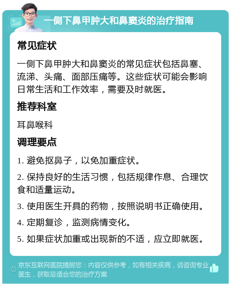 一侧下鼻甲肿大和鼻窦炎的治疗指南 常见症状 一侧下鼻甲肿大和鼻窦炎的常见症状包括鼻塞、流涕、头痛、面部压痛等。这些症状可能会影响日常生活和工作效率，需要及时就医。 推荐科室 耳鼻喉科 调理要点 1. 避免抠鼻子，以免加重症状。 2. 保持良好的生活习惯，包括规律作息、合理饮食和适量运动。 3. 使用医生开具的药物，按照说明书正确使用。 4. 定期复诊，监测病情变化。 5. 如果症状加重或出现新的不适，应立即就医。